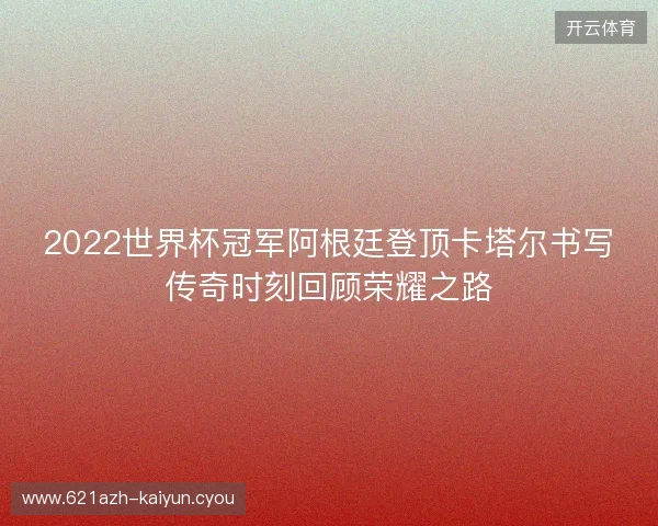 2022世界杯冠军阿根廷登顶卡塔尔书写传奇时刻回顾荣耀之路